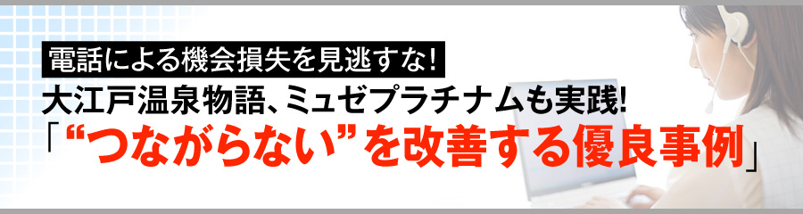 電話による機会損失を見逃すな！ 大江戸温泉物語、ミュゼプラチナムも実践！ 「“つながらない”を改善する優良事例」