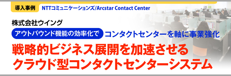 ［導入事例］NTTコミュニケーションズ/Arcstar Contact Center　株式会社ウイング　アウトバウンド機能の効率化でコンタクトセンターを軸に事業強化　戦略的ビジネス展開を加速させるクラウド型コンタクトセンターシステム