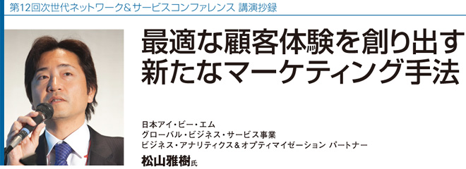 第12回次世代ネットワーク＆サービスコンファレンス 講演抄録
最適な顧客体験を創り出す　新たなマーケティング手法
日本アイ・ビー・エム　グローバル・ビジネス・サービス事業　ビジネス・アナリティクス＆オプティマイゼ－ション パートナー　松山雅樹氏