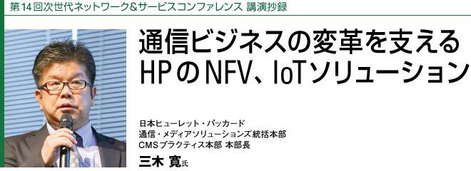 第14回次世代ネットワーク＆サービスコンファレンス 講演抄録
通信ビジネスの変革を支える　HPのNFV、IoTソリューション
日本ヒューレット・パッカード　通信・メディアソリューションズ統括本部 　CMSプラクティス本部 本部長　三木 寛氏